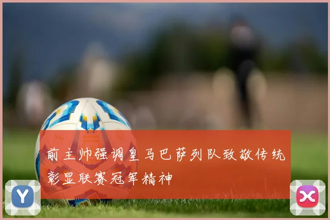 前主帅强调皇马巴萨列队致敬传统彰显联赛冠军精神