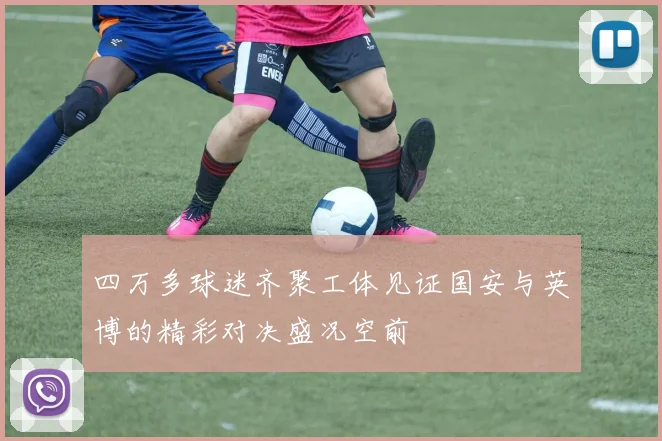 四万多球迷齐聚工体见证国安与英博的精彩对决盛况空前