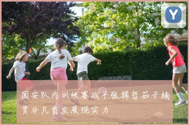 国安队内训练赛战平张稀哲茹子楠贾非凡首发展现实力