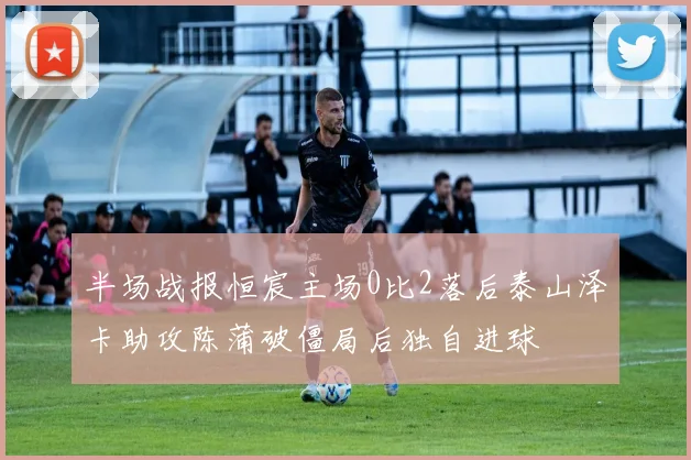 半场战报恒宸主场0比2落后泰山泽卡助攻陈蒲破僵局后独自进球