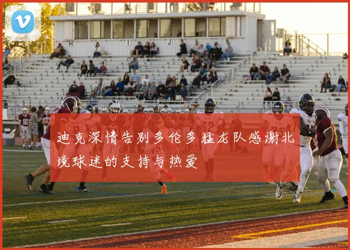 迪克深情告别多伦多猛龙队感谢北境球迷的支持与热爱
