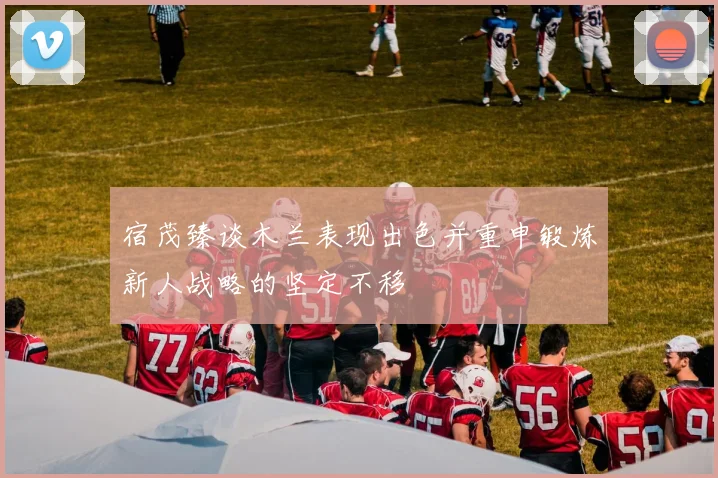 宿茂臻谈木兰表现出色并重申锻炼新人战略的坚定不移