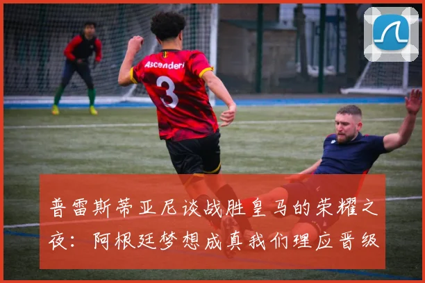 普雷斯蒂亚尼谈战胜皇马的荣耀之夜：阿根廷梦想成真我们理应晋级