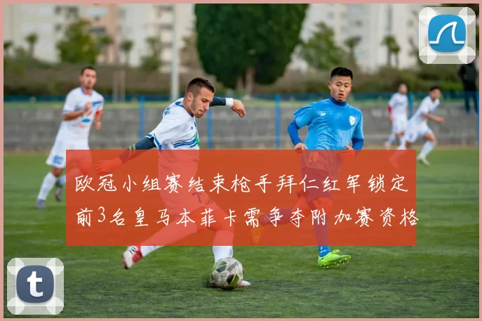 欧冠小组赛结束枪手拜仁红军锁定前3名皇马本菲卡需争夺附加赛资格