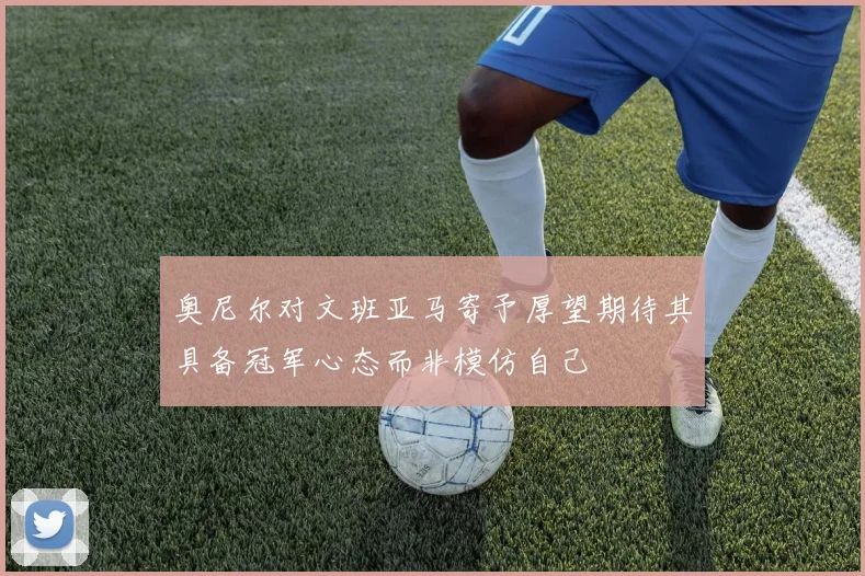 奥尼尔对文班亚马寄予厚望期待其具备冠军心态而非模仿自己