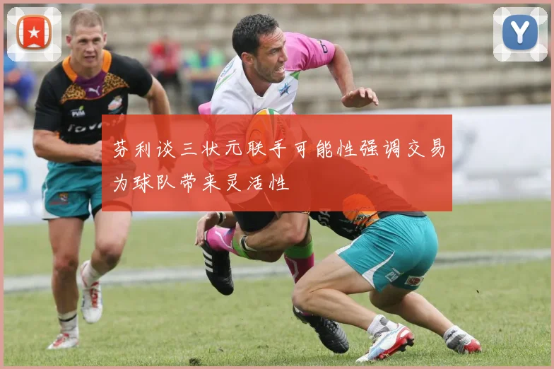 芬利谈三状元联手可能性强调交易为球队带来灵活性
