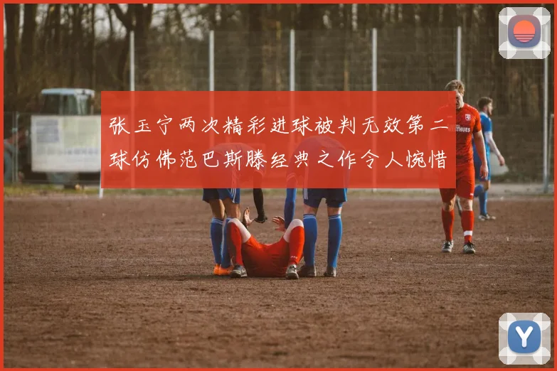 张玉宁两次精彩进球被判无效第二球仿佛范巴斯滕经典之作令人惋惜