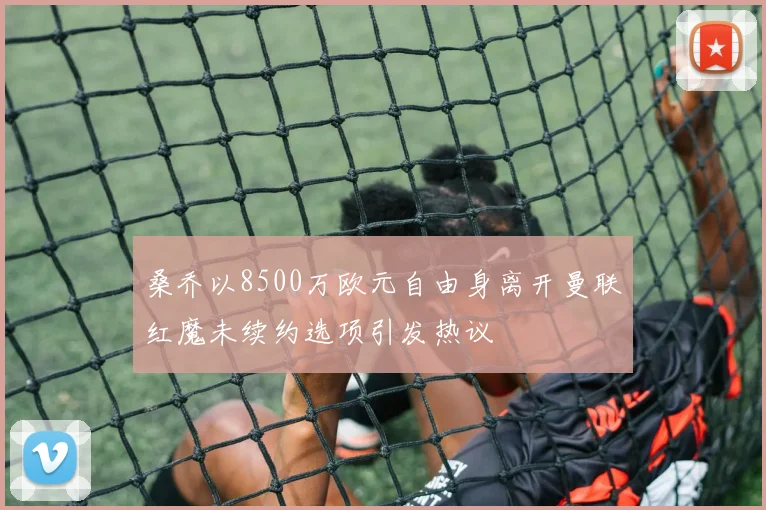 桑乔以8500万欧元自由身离开曼联红魔未续约选项引发热议