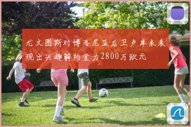 尤文图斯对博洛尼亚后卫卢库米表现出兴趣解约金为2800万欧元