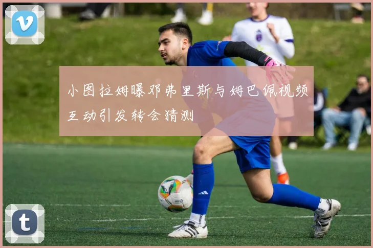 小图拉姆曝邓弗里斯与姆巴佩视频互动引发转会猜测